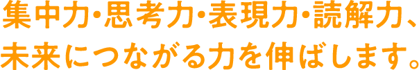 集中力・思考力・表現力・読解力、未来につながる力を伸ばします。